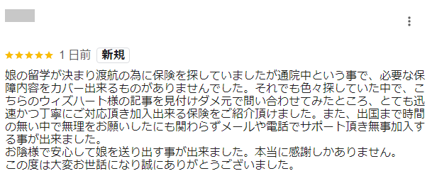 娘の留学が決まり渡航の為に保険を探していましたが通院中という事で、必要な保障内容をカバー出来るものがありませんでした。
それでも色々探していた中で、こちらのウィズハート様の記事を見付けダメ元で問い合わせてみたところ、とても迅速かつ丁寧にご対応頂き加入出来る保険をご紹介頂けました。
また、出国まで時間の無い中で無理をお願いしたにも関わらずメールや電話でサポート頂き無事加入する事が出来ました。
お陰様で安心して娘を送り出す事が出来ました。本当に感謝しかありません。
この度は大変お世話になり誠にありがとうございました。