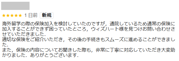 海外留学の際の保険加入を検討していたのですが，通院しているため通常の保険に加入することができず困っていたところ，ウィズハート様を見つけお問い合わせさせていただきました．
適切な保険をご紹介いただき，その後の手続きもスムーズに進めることができました．
また，保険の内容についてお聞きした際も，非常に丁寧に対応していただき大変助かりました．ありがとうございます．