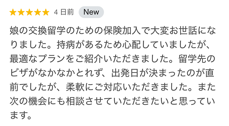 娘の交換留学のための保険加入で大変お世話になりました。持病があるため心配していましたが、最適なプランをご紹介いただきました。留学先のビザがなかなかとれず、出発日が決まったのが直前でしたが、柔軟にご対応いただきました。また次の機会にも相談させていただきたいと思っています。